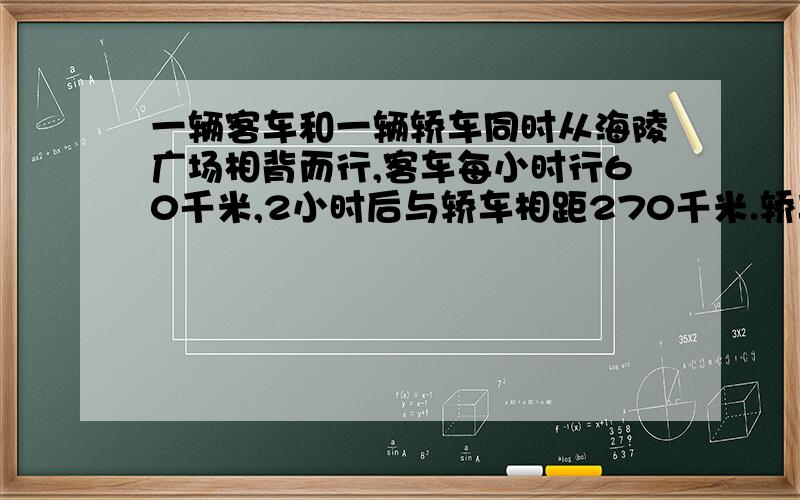 一辆客车和一辆轿车同时从海陵广场相背而行,客车每小时行60千米,2小时后与轿车相距270千米.轿车