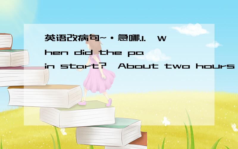 英语改病句~·急哪.1.—When did the pain start?—About two hours before