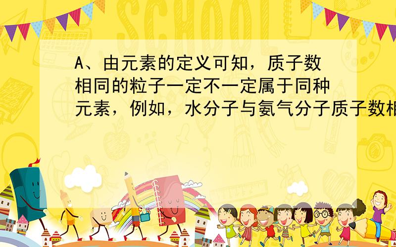 A、由元素的定义可知，质子数相同的粒子一定不一定属于同种元素，例如，水分子与氨气分子质子数相同但不是同种元素，要说明的