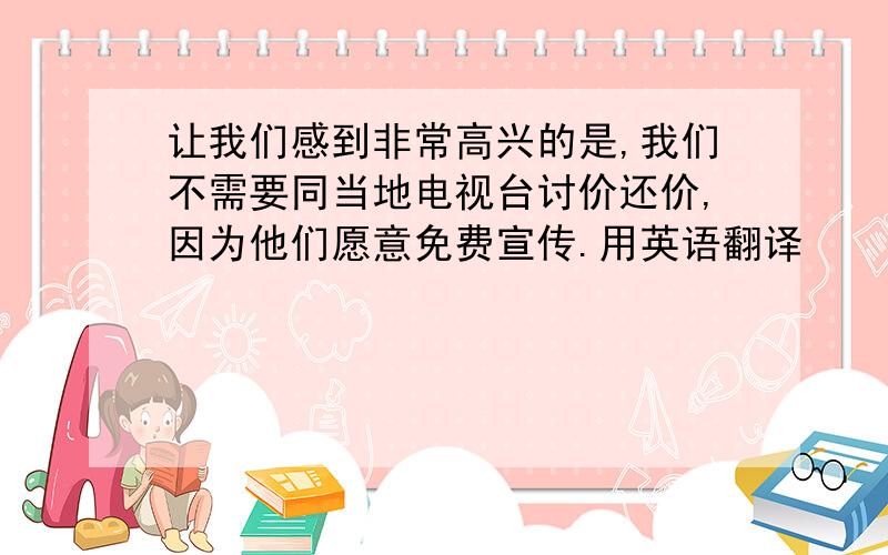 让我们感到非常高兴的是,我们不需要同当地电视台讨价还价,因为他们愿意免费宣传.用英语翻译