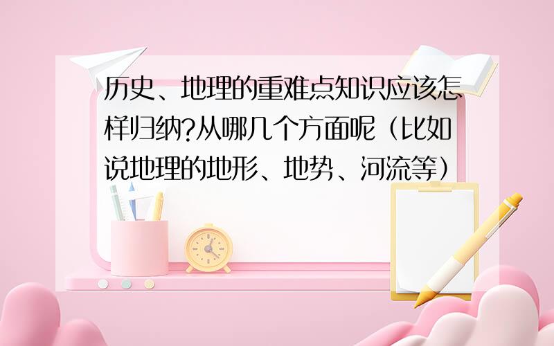 历史、地理的重难点知识应该怎样归纳?从哪几个方面呢（比如说地理的地形、地势、河流等）