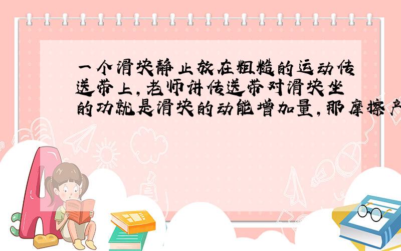 一个滑块静止放在粗糙的运动传送带上,老师讲传送带对滑块坐的功就是滑块的动能增加量,那摩擦产生的内能的能量是哪来的啊,这不