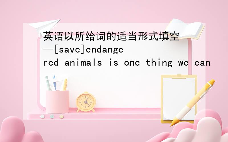 英语以所给词的适当形式填空——[save]endangered animals is one thing we can