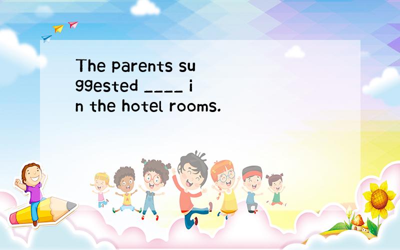 The parents suggested ____ in the hotel rooms.