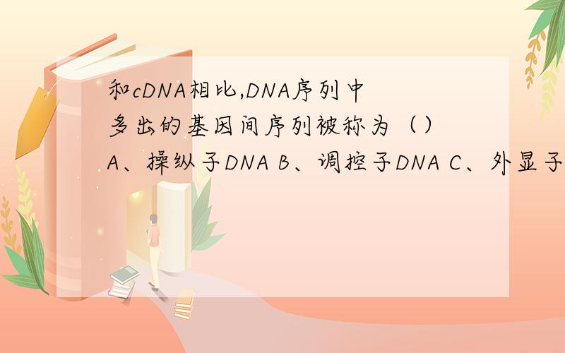 和cDNA相比,DNA序列中多出的基因间序列被称为（） A、操纵子DNA B、调控子DNA C、外显子DNA D、内含子