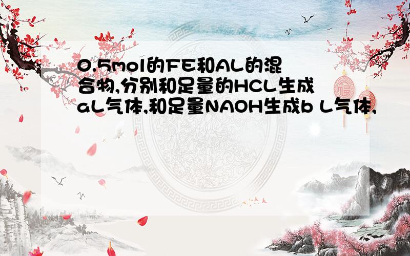 0.5mol的FE和AL的混合物,分别和足量的HCL生成aL气体,和足量NAOH生成b L气体,