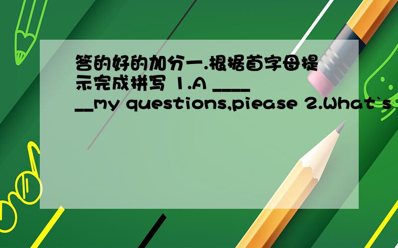 答的好的加分一.根据首字母提示完成拼写 1.A ______my questions,piease 2.What`s y