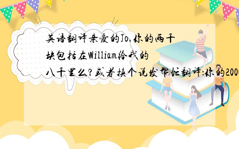 英语翻译亲爱的Jo,你的两千块包括在William给我的八千里么?或者换个说发帮忙翻译：你的2000块包括在那8000块