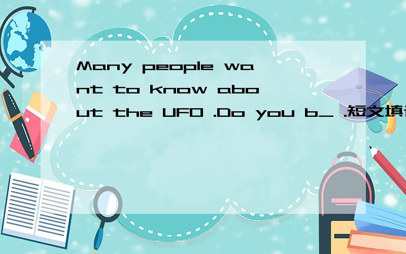 Many people want to know about the UFO .Do you b_ .短文填词