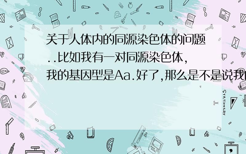 关于人体内的同源染色体的问题..比如我有一对同源染色体,我的基因型是Aa.好了,那么是不是说我的这