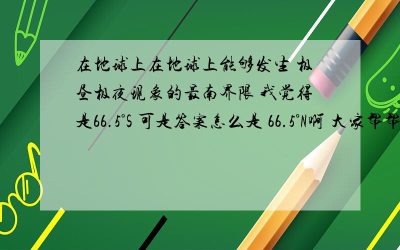 在地球上在地球上能够发生 极昼极夜现象的最南界限 我觉得是66.5°S 可是答案怎么是 66.5°N啊 大家帮帮忙吧 应