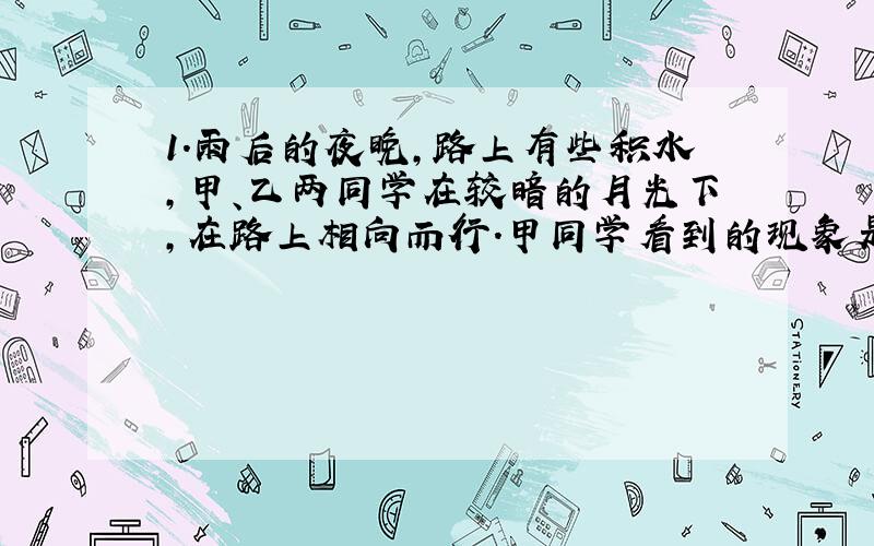 1.雨后的夜晚,路上有些积水,甲、乙两同学在较暗的月光下,在路上相向而行.甲同学看到的现象是水面比路面亮,那么乙同学看到