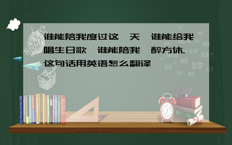 谁能陪我度过这一天,谁能给我唱生日歌,谁能陪我一醉方休.这句话用英语怎么翻译