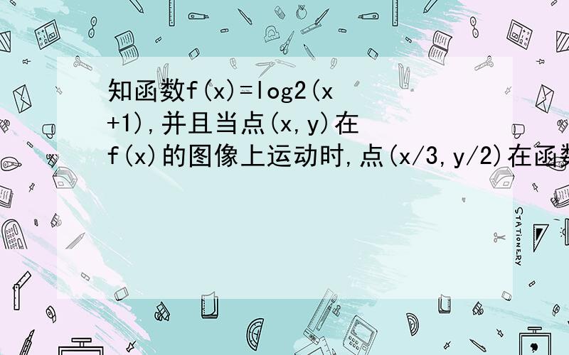 知函数f(x)=log2(x+1),并且当点(x,y)在f(x)的图像上运动时,点(x/3,y/2)在函数y=g(x)(