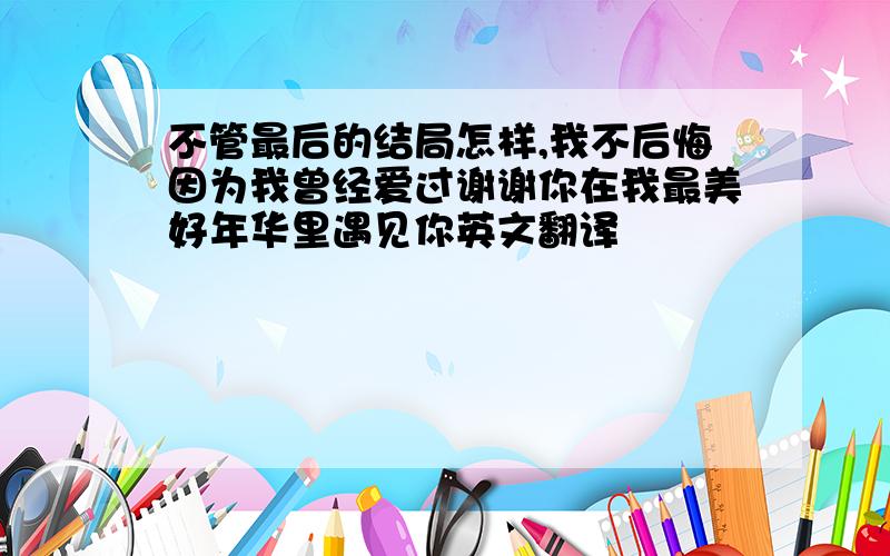 不管最后的结局怎样,我不后悔因为我曾经爱过谢谢你在我最美好年华里遇见你英文翻译