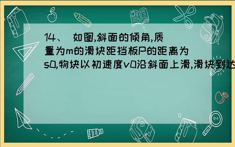 14、 如图,斜面的倾角,质量为m的滑块距挡板P的距离为s0,物块以初速度v0沿斜面上滑,滑块到达斜面最高点