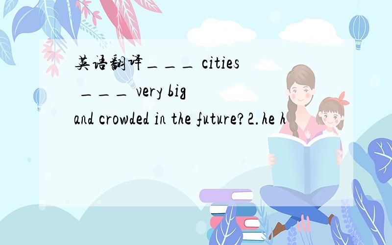 英语翻译___ cities ___ very big and crowded in the future?2.he h