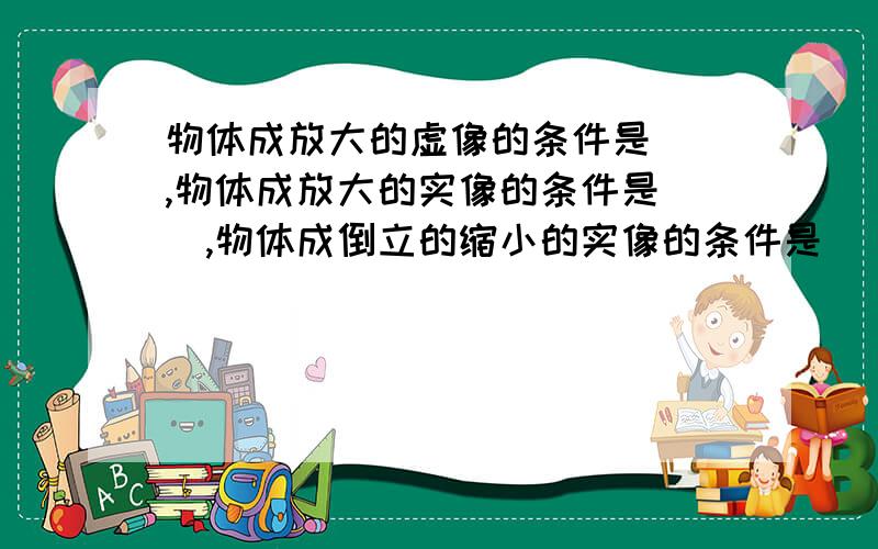 物体成放大的虚像的条件是（）,物体成放大的实像的条件是（）,物体成倒立的缩小的实像的条件是（）