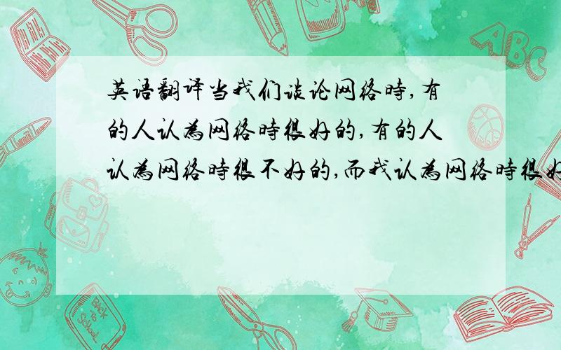 英语翻译当我们谈论网络时,有的人认为网络时很好的,有的人认为网络时很不好的,而我认为网络时很好的,因为从网络上我们可以获