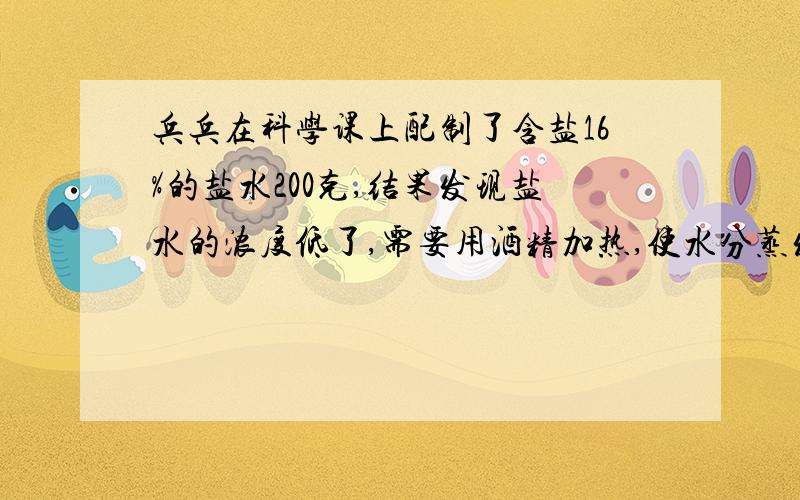 兵兵在科学课上配制了含盐16%的盐水200克,结果发现盐水的浓度低了,需要用酒精加热,使水分蒸发,如果要使盐水的含盐率提