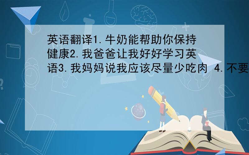 英语翻译1.牛奶能帮助你保持健康2.我爸爸让我好好学习英语3.我妈妈说我应该尽量少吃肉 4.不要太有压力，否则你会生病的