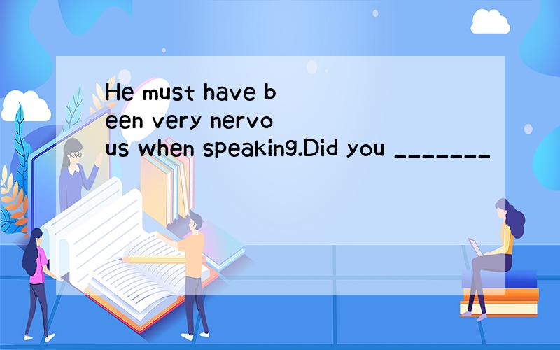 He must have been very nervous when speaking.Did you _______