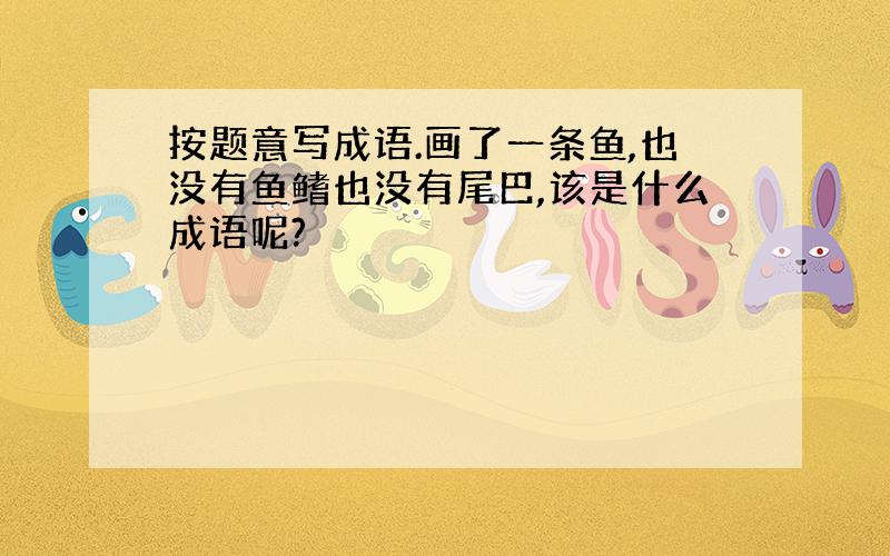 按题意写成语.画了一条鱼,也没有鱼鳍也没有尾巴,该是什么成语呢?