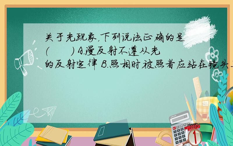 关于光现象，下列说法正确的是（　　） A．漫反射不遵从光的反射定律 B．照相时，被照者应站在镜头二倍焦距之外 C．近视眼