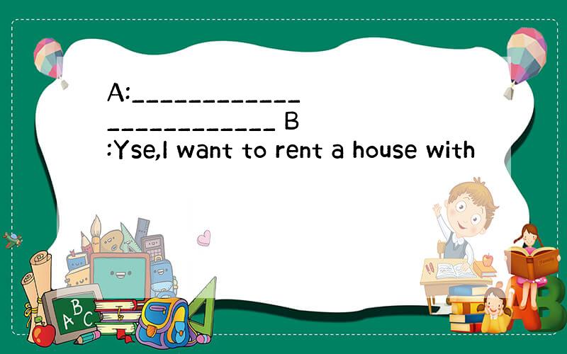 A:________________________ B:Yse,I want to rent a house with