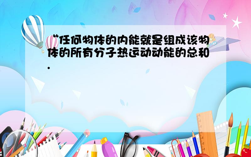 “任何物体的内能就是组成该物体的所有分子热运动动能的总和.