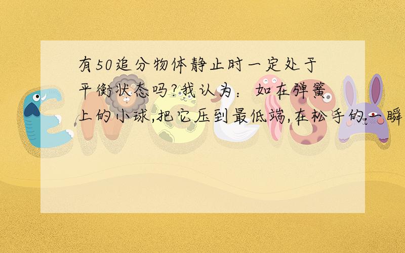 有50追分物体静止时一定处于平衡状态吗?我认为：如在弹簧上的小球,把它压到最低端,在松手的一瞬间,小球还保持静止,但他已