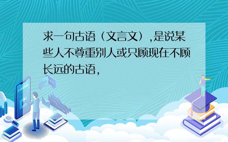 求一句古语（文言文）,是说某些人不尊重别人或只顾现在不顾长远的古语,