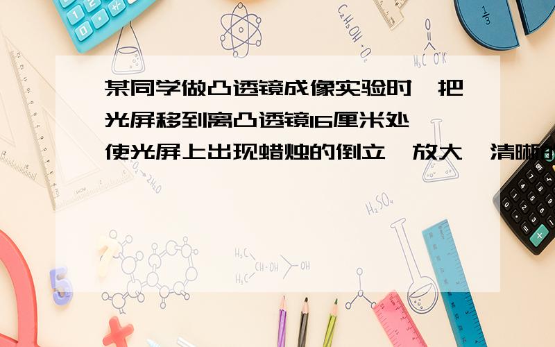 某同学做凸透镜成像实验时,把光屏移到离凸透镜16厘米处,使光屏上出现蜡烛的倒立、放大、清晰的像,则该同学使用的凸透镜的焦