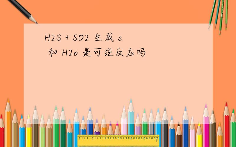 H2S + SO2 生成 s 和 H2o 是可逆反应吗