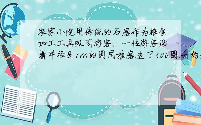 农家小院用传统的石磨作为粮食加工工具吸引游客。一位游客沿着半径是1m的圆周推磨，走了300圈，大约走了多少米？