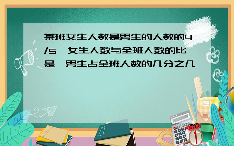 某班女生人数是男生的人数的4/5,女生人数与全班人数的比是,男生占全班人数的几分之几