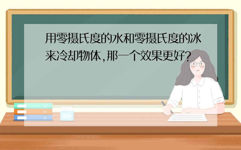 用零摄氏度的水和零摄氏度的冰来冷却物体,那一个效果更好?