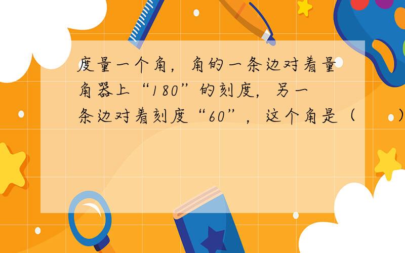 度量一个角，角的一条边对着量角器上“180”的刻度，另一条边对着刻度“60”，这个角是（　　）