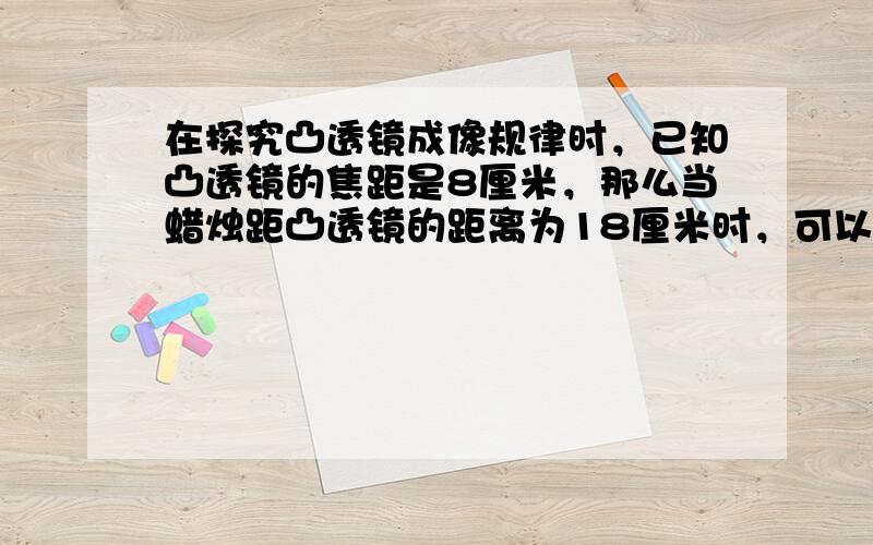 在探究凸透镜成像规律时，已知凸透镜的焦距是8厘米，那么当蜡烛距凸透镜的距离为18厘米时，可以在光屏上得到一个倒立____