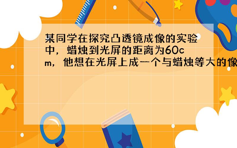 某同学在探究凸透镜成像的实验中，蜡烛到光屏的距离为60cm，他想在光屏上成一个与蜡烛等大的像（保持蜡烛到光屏的距离不变）