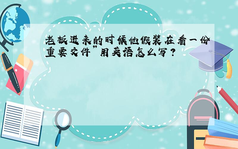 老板进来的时候他假装在看一份重要文件”用英语怎么写?