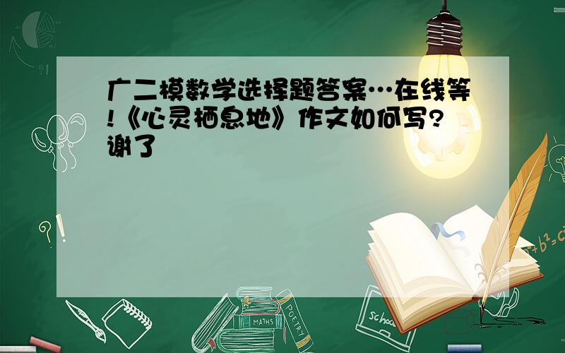 广二模数学选择题答案…在线等!《心灵栖息地》作文如何写?谢了