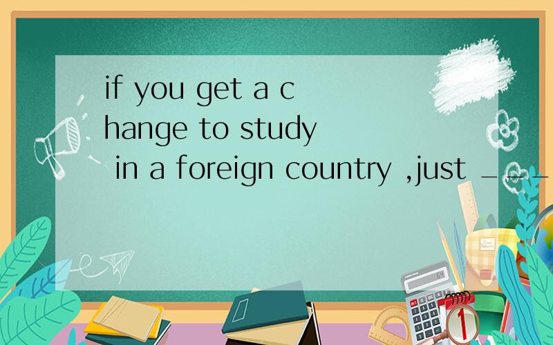 if you get a change to study in a foreign country ,just ____