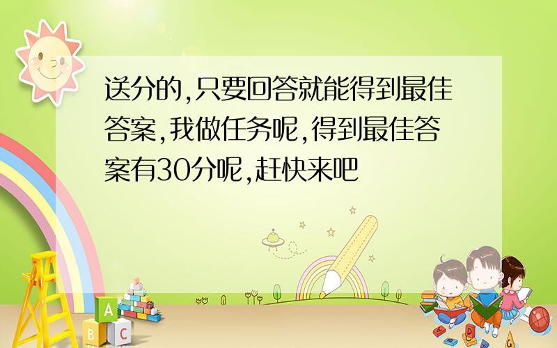 送分的,只要回答就能得到最佳答案,我做任务呢,得到最佳答案有30分呢,赶快来吧