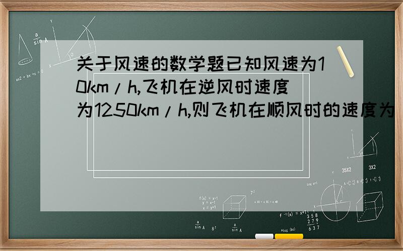 关于风速的数学题已知风速为10km/h,飞机在逆风时速度为1250km/h,则飞机在顺风时的速度为（ ）km/h .好像