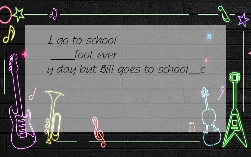 I go to school ____foot every day but Bill goes to school__c