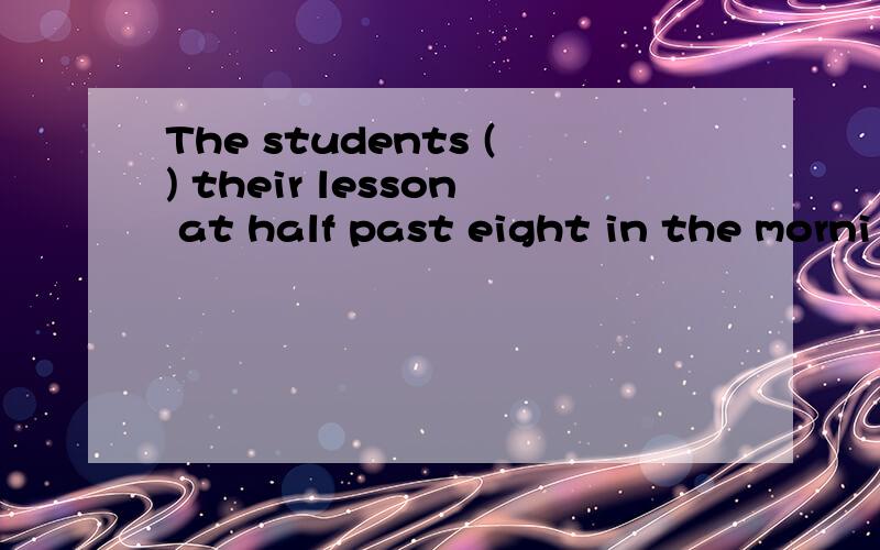 The students () their lesson at half past eight in the morni