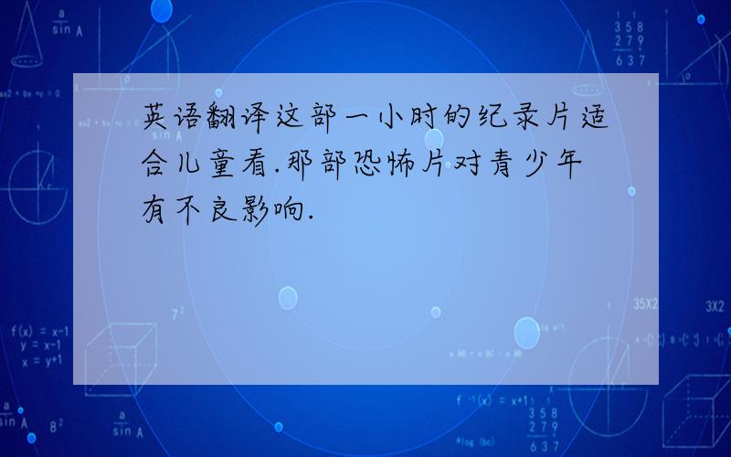 英语翻译这部一小时的纪录片适合儿童看.那部恐怖片对青少年有不良影响.