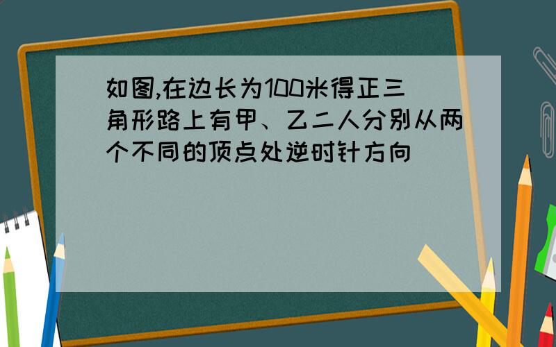 如图,在边长为100米得正三角形路上有甲、乙二人分别从两个不同的顶点处逆时针方向