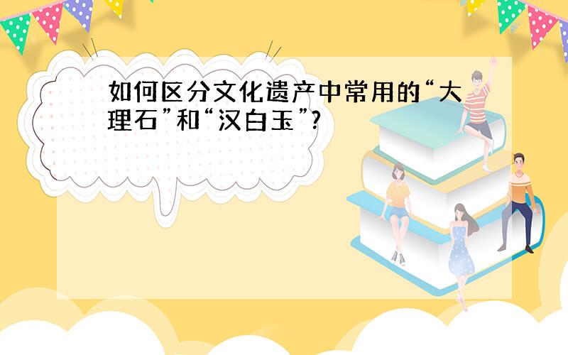 如何区分文化遗产中常用的“大理石”和“汉白玉”?